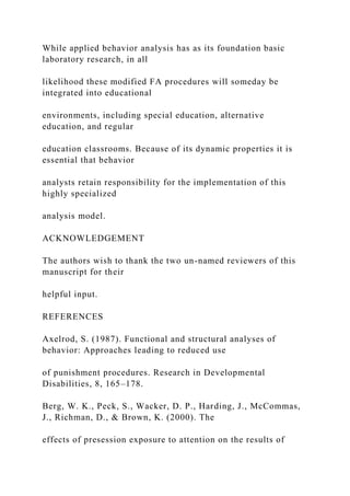 While applied behavior analysis has as its foundation basic
laboratory research, in all
likelihood these modified FA procedures will someday be
integrated into educational
environments, including special education, alternative
education, and regular
education classrooms. Because of its dynamic properties it is
essential that behavior
analysts retain responsibility for the implementation of this
highly specialized
analysis model.
ACKNOWLEDGEMENT
The authors wish to thank the two un-named reviewers of this
manuscript for their
helpful input.
REFERENCES
Axelrod, S. (1987). Functional and structural analyses of
behavior: Approaches leading to reduced use
of punishment procedures. Research in Developmental
Disabilities, 8, 165–178.
Berg, W. K., Peck, S., Wacker, D. P., Harding, J., McCommas,
J., Richman, D., & Brown, K. (2000). The
effects of presession exposure to attention on the results of
 