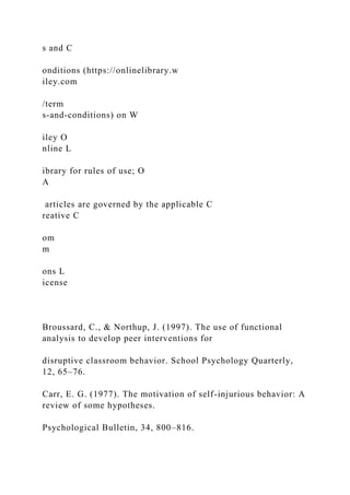 s and C
onditions (https://onlinelibrary.w
iley.com
/term
s-and-conditions) on W
iley O
nline L
ibrary for rules of use; O
A
articles are governed by the applicable C
reative C
om
m
ons L
icense
Broussard, C., & Northup, J. (1997). The use of functional
analysis to develop peer interventions for
disruptive classroom behavior. School Psychology Quarterly,
12, 65–76.
Carr, E. G. (1977). The motivation of self-injurious behavior: A
review of some hypotheses.
Psychological Bulletin, 34, 800–816.
 