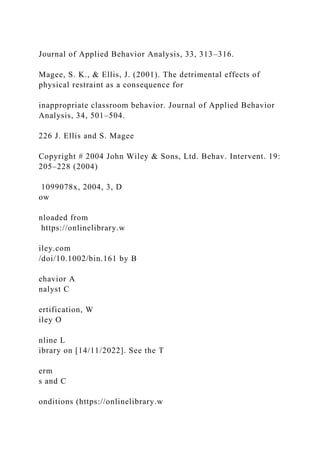 Journal of Applied Behavior Analysis, 33, 313–316.
Magee, S. K., & Ellis, J. (2001). The detrimental effects of
physical restraint as a consequence for
inappropriate classroom behavior. Journal of Applied Behavior
Analysis, 34, 501–504.
226 J. Ellis and S. Magee
Copyright # 2004 John Wiley & Sons, Ltd. Behav. Intervent. 19:
205–228 (2004)
1099078x, 2004, 3, D
ow
nloaded from
https://onlinelibrary.w
iley.com
/doi/10.1002/bin.161 by B
ehavior A
nalyst C
ertification, W
iley O
nline L
ibrary on [14/11/2022]. See the T
erm
s and C
onditions (https://onlinelibrary.w
 
