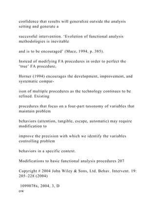 confidence that results will generalize outside the analysis
setting and generate a
successful intervention. ‘Evolution of functional analysis
methodologies is inevitable
and is to be encouraged’ (Mace, 1994, p. 385).
Instead of modifying FA procedures in order to perfect the
‘true’ FA procedure,
Horner (1994) encourages the development, improvement, and
systematic compar-
ison of multiple procedures as the technology continues to be
refined. Existing
procedures that focus on a four-part taxonomy of variables that
maintain problem
behaviors (attention, tangible, escape, automatic) may require
modification to
improve the precision with which we identify the variables
controlling problem
behaviors in a specific context.
Modifications to basic functional analysis procedures 207
Copyright # 2004 John Wiley & Sons, Ltd. Behav. Intervent. 19:
205–228 (2004)
1099078x, 2004, 3, D
ow
 