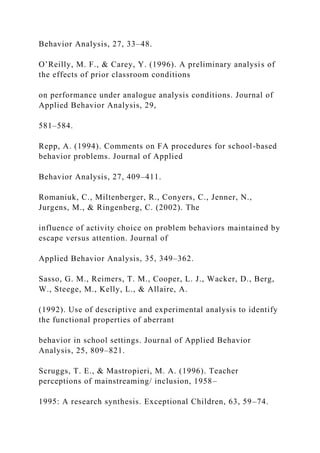Behavior Analysis, 27, 33–48.
O’Reilly, M. F., & Carey, Y. (1996). A preliminary analysis of
the effects of prior classroom conditions
on performance under analogue analysis conditions. Journal of
Applied Behavior Analysis, 29,
581–584.
Repp, A. (1994). Comments on FA procedures for school-based
behavior problems. Journal of Applied
Behavior Analysis, 27, 409–411.
Romaniuk, C., Miltenberger, R., Conyers, C., Jenner, N.,
Jurgens, M., & Ringenberg, C. (2002). The
influence of activity choice on problem behaviors maintained by
escape versus attention. Journal of
Applied Behavior Analysis, 35, 349–362.
Sasso, G. M., Reimers, T. M., Cooper, L. J., Wacker, D., Berg,
W., Steege, M., Kelly, L., & Allaire, A.
(1992). Use of descriptive and experimental analysis to identify
the functional properties of aberrant
behavior in school settings. Journal of Applied Behavior
Analysis, 25, 809–821.
Scruggs, T. E., & Mastropieri, M. A. (1996). Teacher
perceptions of mainstreaming/ inclusion, 1958–
1995: A research synthesis. Exceptional Children, 63, 59–74.
 