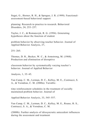Sugai, G., Horner, R. H., & Sprague, J. R. (1999). Functional-
assessment-based behavioral support
planning: Research to practice to research. Behavioral
Disorders, 24, 253–257.
Taylor, J. C., & Romanczyk, R. G. (1994). Generating
hypotheses about the function of student
problem behavior by observing teacher behavior. Journal of
Applied Behavior Analysis, 27,
251–265.
Thomas, D. R., Becker, W. C., & Armstrong, M. (1968).
Production and elimination of disruptive
classroom behavior by systematically varying teacher’s
behavior. Journal of Applied Behavior
Analysis, 1, 35–45.
Van Camp, C. M., Lerman, D. C., Kelley, M. E., Contrucci, S.
A., & Vorndran, C. M. (2000a). Variable-
time reinforcement schedules in the treatment of socially
maintained problem behavior. Journal of
Applied Behavior Analysis, 33, 545–557.
Van Camp, C. M., Lerman, D. C., Kelley, M. E., Roane, H. S.,
Contrucci, S. A., & Vorndran, C. M.
(2000b). Further analysis of idiosyncratic antecedent influences
during the assessment and treatment
 