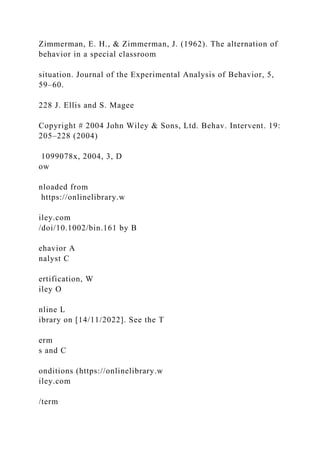 Zimmerman, E. H., & Zimmerman, J. (1962). The alternation of
behavior in a special classroom
situation. Journal of the Experimental Analysis of Behavior, 5,
59–60.
228 J. Ellis and S. Magee
Copyright # 2004 John Wiley & Sons, Ltd. Behav. Intervent. 19:
205–228 (2004)
1099078x, 2004, 3, D
ow
nloaded from
https://onlinelibrary.w
iley.com
/doi/10.1002/bin.161 by B
ehavior A
nalyst C
ertification, W
iley O
nline L
ibrary on [14/11/2022]. See the T
erm
s and C
onditions (https://onlinelibrary.w
iley.com
/term
 