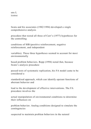 ons L
icense
Iwata and his associates (1982/1994) developed a single
comprehensive analysis
procedure that tested all three of Carr’s (1977) hypotheses for
the controlling
conditions of SIB (positive reinforcement, negative
reinforcement, and independent
variables). These three hypotheses seemed to account for most
environmentally
based problem behaviors. Repp (1994) noted that, because
Iwata’s analysis procedure
passed tests of systematic replication, his FA model came to be
considered a
standardized approach, which can identify operant functions of
aberrant behavior and
lead to the development of effective interventions. The FA
procedure involves the
actual manipulation of environmental conditions to determine
their influences on
problem behavior. Analog conditions designed to simulate the
contingencies
suspected to maintain problem behaviors in the natural
 