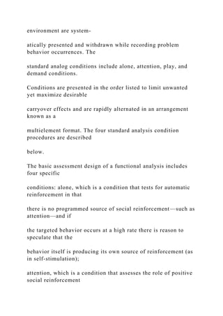environment are system-
atically presented and withdrawn while recording problem
behavior occurrences. The
standard analog conditions include alone, attention, play, and
demand conditions.
Conditions are presented in the order listed to limit unwanted
yet maximize desirable
carryover effects and are rapidly alternated in an arrangement
known as a
multielement format. The four standard analysis condition
procedures are described
below.
The basic assessment design of a functional analysis includes
four specific
conditions: alone, which is a condition that tests for automatic
reinforcement in that
there is no programmed source of social reinforcement—such as
attention—and if
the targeted behavior occurs at a high rate there is reason to
speculate that the
behavior itself is producing its own source of reinforcement (as
in self-stimulation);
attention, which is a condition that assesses the role of positive
social reinforcement
 