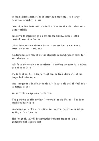 in maintaining high rates of targeted behavior; if the target
behavior is higher in this
condition than in others, the indications are that the behavior is
differentially
sensitive to attention as a consequence; play, which is the
control condition for the
other three test conditions because the student is not alone,
attention is available, and
no demands are placed on the student; demand, which tests for
social negative
reinforcement—such as consistently making requests for student
compliance with
the task at hand—in the form of escape from demands; if the
target behavior occurs
most frequently in this condition, it is possible that the behavior
is differentially
sensitive to escape as a reinforcer.
The purpose of this review is to examine the FA as it has been
modified for use in
analyzing variables accounting for problem behavior in school
settings. Based on the
Hanley et al. (2003) best practice recommendation, only
experimental studies that
 