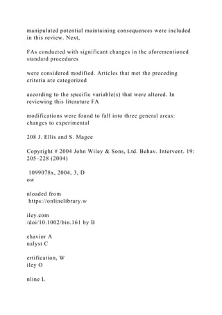 manipulated potential maintaining consequences were included
in this review. Next,
FAs conducted with significant changes in the aforementioned
standard procedures
were considered modified. Articles that met the preceding
criteria are categorized
according to the specific variable(s) that were altered. In
reviewing this literature FA
modifications were found to fall into three general areas:
changes to experimental
208 J. Ellis and S. Magee
Copyright # 2004 John Wiley & Sons, Ltd. Behav. Intervent. 19:
205–228 (2004)
1099078x, 2004, 3, D
ow
nloaded from
https://onlinelibrary.w
iley.com
/doi/10.1002/bin.161 by B
ehavior A
nalyst C
ertification, W
iley O
nline L
 