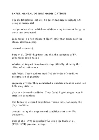 EXPERIMENTAL DESIGN MODIFICATIONS
The modifications that will be described herein include FAs
using experimental
designs other than multielement/alternating treatment design or
those that conducted
conditions in a non-standard order (other than random or the
alone, attention, play,
demand sequence).
Berg et al. (2000) hypothesized that the sequence of FA
conditions could have a
substantial impact on outcomes—specifically, skewing the
effect of attention as a
reinforcer. These authors modified the order of condition
presentation to examine
sequence effects. They conducted a standard attention condition
following either a
play or a demand condition. They found higher target rates in
attention conditions
that followed demand conditions, versus those following the
play condition,
demonstrating that sequence of conditions can alter FA
outcomes.
Carr et al. (1997) conducted FAs using the Iwata et al.
(1982/1994) protocol, except
 