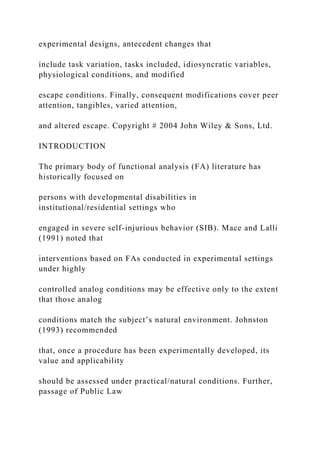 experimental designs, antecedent changes that
include task variation, tasks included, idiosyncratic variables,
physiological conditions, and modified
escape conditions. Finally, consequent modifications cover peer
attention, tangibles, varied attention,
and altered escape. Copyright # 2004 John Wiley & Sons, Ltd.
INTRODUCTION
The primary body of functional analysis (FA) literature has
historically focused on
persons with developmental disabilities in
institutional/residential settings who
engaged in severe self-injurious behavior (SIB). Mace and Lalli
(1991) noted that
interventions based on FAs conducted in experimental settings
under highly
controlled analog conditions may be effective only to the extent
that those analog
conditions match the subject’s natural environment. Johnston
(1993) recommended
that, once a procedure has been experimentally developed, its
value and applicability
should be assessed under practical/natural conditions. Further,
passage of Public Law
 