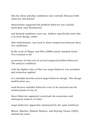 that the alone and play conditions were omitted. Because both
interview and natural
observations suggested the problem behavior was socially
motivated, only theattention
and demand conditions were run. Authors specifically state that
a reversal design, rather
than multielement, was used to allow comparison between these
two conditions.
In the work of Magee and Ellis (2000) initial standard initial
FAs resulted in the
occurrence of only one of several targeted problem behaviors.
The analysis condition
with the highest rates of that one target behavior was extended
and extinction applied
in a multiple baseline across target behavior design. This design
modification was
used because multiple behaviors were to be assessed and the
reinforcement of one of
those behaviors appeared to preclude the occurrence and
subsequent analysis of other
target behaviors apparently maintained by the same reinforcer.
Moore, Mueller, Dubard, Roberts, and Sterling-Turner (2002)
omitted the alone
 