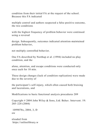 condition from their initial FA at the request of the school.
Because this FA indicated
multiple control and authors suspected a false positive outcome,
the two conditions
with the highest frequency of problem behavior were continued
using a reversal
design. Subsequently, outcomes indicated attention-maintained
problem behavior,
not multiply controlled behavior.
One FA described by Northup et al. (1994) included no play
condition, and the
alone, attention, and escape conditions were conducted only
once each for 10 min.
These design changes (lack of condition replication) were made
due to the severity of
the participant’s self-injury, which often caused both bruising
and lacerations, and
Modifications to basic functional analysis procedures 209
Copyright # 2004 John Wiley & Sons, Ltd. Behav. Intervent. 19:
205–228 (2004)
1099078x, 2004, 3, D
ow
nloaded from
https://onlinelibrary.w
 