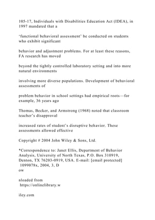 105-17, Individuals with Disabilities Education Act (IDEA), in
1997 mandated that a
‘functional behavioral assessment’ be conducted on students
who exhibit significant
behavior and adjustment problems. For at least these reasons,
FA research has moved
beyond the tightly controlled laboratory setting and into more
natural environments
involving more diverse populations. Development of behavioral
assessments of
problem behavior in school settings had empirical roots—for
example, 36 years ago
Thomas, Becker, and Armstrong (1968) noted that classroom
teacher’s disapproval
increased rates of student’s disruptive behavior. These
assessments allowed effective
Copyright # 2004 John Wiley & Sons, Ltd.
*Correspondence to: Janet Ellis, Department of Behavior
Analysis, University of North Texas, P.O. Box 310919,
Denton, TX 76203-0919, USA. E-mail: [email protected]
1099078x, 2004, 3, D
ow
nloaded from
https://onlinelibrary.w
iley.com
 