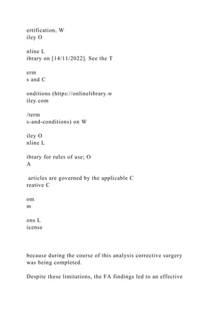 ertification, W
iley O
nline L
ibrary on [14/11/2022]. See the T
erm
s and C
onditions (https://onlinelibrary.w
iley.com
/term
s-and-conditions) on W
iley O
nline L
ibrary for rules of use; O
A
articles are governed by the applicable C
reative C
om
m
ons L
icense
because during the course of this analysis corrective surgery
was being completed.
Despite these limitations, the FA findings led to an effective
 