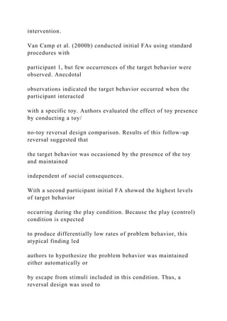 intervention.
Van Camp et al. (2000b) conducted initial FAs using standard
procedures with
participant 1, but few occurrences of the target behavior were
observed. Anecdotal
observations indicated the target behavior occurred when the
participant interacted
with a specific toy. Authors evaluated the effect of toy presence
by conducting a toy/
no-toy reversal design comparison. Results of this follow-up
reversal suggested that
the target behavior was occasioned by the presence of the toy
and maintained
independent of social consequences.
With a second participant initial FA showed the highest levels
of target behavior
occurring during the play condition. Because the play (control)
condition is expected
to produce differentially low rates of problem behavior, this
atypical finding led
authors to hypothesize the problem behavior was maintained
either automatically or
by escape from stimuli included in this condition. Thus, a
reversal design was used to
 