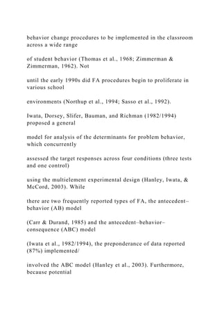 behavior change procedures to be implemented in the classroom
across a wide range
of student behavior (Thomas et al., 1968; Zimmerman &
Zimmerman, 1962). Not
until the early 1990s did FA procedures begin to proliferate in
various school
environments (Northup et al., 1994; Sasso et al., 1992).
Iwata, Dorsey, Slifer, Bauman, and Richman (1982/1994)
proposed a general
model for analysis of the determinants for problem behavior,
which concurrently
assessed the target responses across four conditions (three tests
and one control)
using the multielement experimental design (Hanley, Iwata, &
McCord, 2003). While
there are two frequently reported types of FA, the antecedent–
behavior (AB) model
(Carr & Durand, 1985) and the antecedent–behavior–
consequence (ABC) model
(Iwata et al., 1982/1994), the preponderance of data reported
(87%) implemented/
involved the ABC model (Hanley et al., 2003). Furthermore,
because potential
 