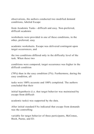 observations, the authors conducted two modified demand
conditions, labeled Escape
from Academic Tasks—difficult and easy. Non-preferred,
difficult academic
worksheets were provided in one of these conditions, in the
other, preferred, easy
academic worksheets. Escape was delivered contingent upon
target occurrences, and
the two conditions differed only in the difficulty level of the
task. When these two
conditions were compared, target occurrence was higher in the
difficult condition
(70%) than in the easy condition (3%). Furthermore, during the
easy condition, all
tasks were 100% accurate and 100% completed. The authors
concluded that their
initial hypothesis (i.e. that target behavior was maintained by
escape from difficult
academic tasks) was supported by the data.
After initial standard FAs indicated that escape from demands
was the controlling
variable for target behavior of three participants, McComas,
Hoch, Paone, and El-
 