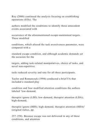 Roy (2000) continued the analysis focusing on establishing
operations (EOs). The
authors modified the conditions to identify those antecedent
events associated with
occurrence of the aforementioned escape-maintained targets.
These modified
conditions, which altered the task aversiveness parameter, were
compared with a
standard escape condition, and although academic demands set
the occasion for the
targets, adding task-related manipulatives, choice of tasks, and
novel non-repetitive
tasks reduced severity and rate for all three participants.
Taylor and Romanczyk (1994) conducted a brief FA that
included a standard play
condition and four modified attention conditions the authors
labeled ‘low-demand,
therapist ignore (LDI); low-demand, therapist attention (LDA);
high-demand,
therapist ignore (HDI); high-demand, therapist attention (HDA)’
(original italics, pp.
257–258). Because escape was not delivered in any of these
conditions, and attention
 