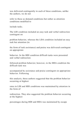 was delivered contingently in each of these conditions, unlike
the authors, we do not
refer to these as demand conditions but rather as attention
conditions modified to
include tasks.
The LDI condition included an easy task and verbal redirection
contingent on
problem behavior, whereas the LDA condition included an easy
task but attention (in
the form of task assistance) and praise was delivered contingent
on appropriate
behavior. In the HDI condition difficult tasks were presented
and verbal redirection
followed problem behavior; however, in the HDA condition the
difficult task was
accompanied by assistance and praise contingent on appropriate
behavior. Following
this analysis, these authors suggested that the problem behavior
occurring at highest
rates in LDI and HDI conditions was maintained by attention in
the form of
redirection. They also suggested the problem behavior occurring
at the highest
percentages during HDI and HDA was maintained by escape
 