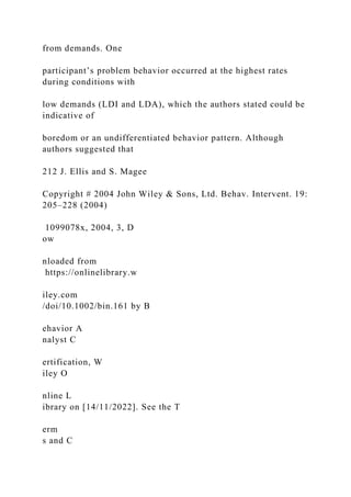 from demands. One
participant’s problem behavior occurred at the highest rates
during conditions with
low demands (LDI and LDA), which the authors stated could be
indicative of
boredom or an undifferentiated behavior pattern. Although
authors suggested that
212 J. Ellis and S. Magee
Copyright # 2004 John Wiley & Sons, Ltd. Behav. Intervent. 19:
205–228 (2004)
1099078x, 2004, 3, D
ow
nloaded from
https://onlinelibrary.w
iley.com
/doi/10.1002/bin.161 by B
ehavior A
nalyst C
ertification, W
iley O
nline L
ibrary on [14/11/2022]. See the T
erm
s and C
 