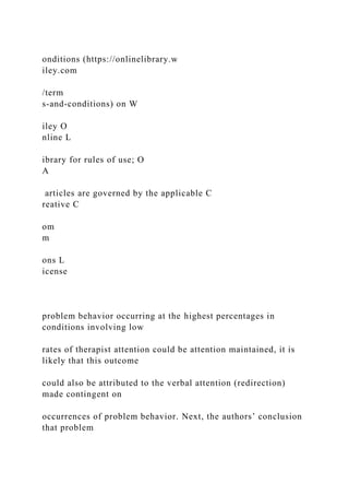 onditions (https://onlinelibrary.w
iley.com
/term
s-and-conditions) on W
iley O
nline L
ibrary for rules of use; O
A
articles are governed by the applicable C
reative C
om
m
ons L
icense
problem behavior occurring at the highest percentages in
conditions involving low
rates of therapist attention could be attention maintained, it is
likely that this outcome
could also be attributed to the verbal attention (redirection)
made contingent on
occurrences of problem behavior. Next, the authors’ conclusion
that problem
 