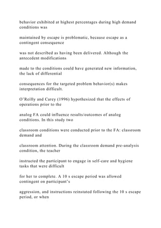 behavior exhibited at highest percentages during high demand
conditions was
maintained by escape is problematic, because escape as a
contingent consequence
was not described as having been delivered. Although the
antecedent modifications
made to the conditions could have generated new information,
the lack of differential
consequences for the targeted problem behavior(s) makes
interpretation difficult.
O’Reilly and Carey (1996) hypothesized that the effects of
operations prior to the
analog FA could influence results/outcomes of analog
conditions. In this study two
classroom conditions were conducted prior to the FA: classroom
demand and
classroom attention. During the classroom demand pre-analysis
condition, the teacher
instructed the participant to engage in self-care and hygiene
tasks that were difficult
for her to complete. A 10 s escape period was allowed
contingent on participant’s
aggression, and instructions reinstated following the 10 s escape
period, or when
 