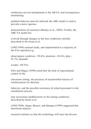 reinforcers are not manipulated in the AB FA, and consequences
maintaining
problem behavior must be inferred, the ABC model is said to
provide a more rigorous
demonstration of causation (Hanley et al., 2003). Finally, the
ABC FA model has
evolved through changes to the four conditions initially
described in the Iwata et al.
(1982/1994) seminal study, and implemented in a majority of
the FAs reported (e.g.
alone/ignore condition—59.6%; attention—82.6%; play—
91.7%; demand/
escape—89.2%).
Ellis and Magee (1999) noted that the lack of experimental
control in the
classroom setting, the presence of uncontrolled sources of
reinforcement for aberrant
behavior, and the possible resistance of school personnel to the
remediation process
may necessitate modifications to the analog conditions
described by Iwata et al.
(1982/1994). Sugai, Horner, and Sprague (1999) suggested that
functional analysis
research continue so that the technology will meet the diverse
 