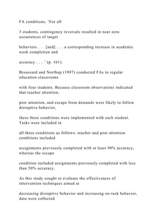 FA conditions. ‘For all
3 students, contingency reversals resulted in near zero
occurrences of target
behaviors . . . [and] . . . a corresponding increase in academic
work completion and
accuracy . . . ’ (p. 161).
Broussard and Northup (1997) conducted FAs in regular
education classrooms
with four students. Because classroom observations indicated
that teacher attention,
peer attention, and escape from demands were likely to follow
disruptive behavior,
these three conditions were implemented with each student.
Tasks were included in
all three conditions as follows: teacher and peer attention
conditions included
assignments previously completed with at least 90% accuracy,
whereas the escape
condition included assignments previously completed with less
than 50% accuracy.
As this study sought to evaluate the effectiveness of
intervention techniques aimed at
decreasing disruptive behavior and increasing on-task behavior,
data were collected
 