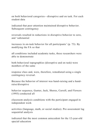 on both behavioral categories—disruptive and on task. For each
student data
indicated that peer attention maintained disruptive behavior.
Subsequent contingency
reversals resulted in reductions in disruptive behavior to zero,
and ‘substantial
increases in on-task behavior for all participants’ (p. 73). By
modifying the FA so that
all conditions included academic tasks, these researchers were
able to demonstrate
both behavioral topographies (disruptive and on task) were
members of the same
response class and, were, therefore, remediated using a single
contingency reversal.
Because the behavior of interest was hand-raising and a hand-
raise/disruptive
behavior sequence, Gunter, Jack, Shores, Carrell, and Flowers
(1993) conducted all
classroom analysis conditions with the participant engaged in
independent work
activities (language, math, or social studies). Pre-assessment lag
sequential analysis
indicated that the most common antecedent for the 12-year-old
special education
 