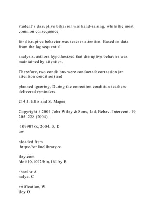 student’s disruptive behavior was hand-raising, while the most
common consequence
for disruptive behavior was teacher attention. Based on data
from the lag sequential
analysis, authors hypothesized that disruptive behavior was
maintained by attention.
Therefore, two conditions were conducted: correction (an
attention condition) and
planned ignoring. During the correction condition teachers
delivered reminders
214 J. Ellis and S. Magee
Copyright # 2004 John Wiley & Sons, Ltd. Behav. Intervent. 19:
205–228 (2004)
1099078x, 2004, 3, D
ow
nloaded from
https://onlinelibrary.w
iley.com
/doi/10.1002/bin.161 by B
ehavior A
nalyst C
ertification, W
iley O
 