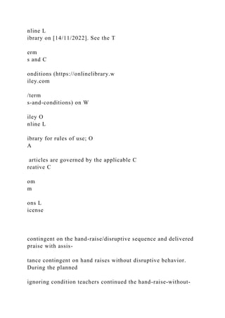 nline L
ibrary on [14/11/2022]. See the T
erm
s and C
onditions (https://onlinelibrary.w
iley.com
/term
s-and-conditions) on W
iley O
nline L
ibrary for rules of use; O
A
articles are governed by the applicable C
reative C
om
m
ons L
icense
contingent on the hand-raise/disruptive sequence and delivered
praise with assis-
tance contingent on hand raises without disruptive behavior.
During the planned
ignoring condition teachers continued the hand-raise-without-
 