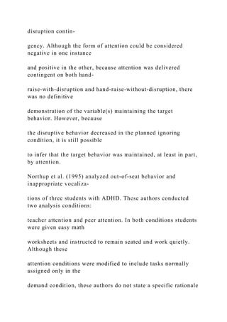 disruption contin-
gency. Although the form of attention could be considered
negative in one instance
and positive in the other, because attention was delivered
contingent on both hand-
raise-with-disruption and hand-raise-without-disruption, there
was no definitive
demonstration of the variable(s) maintaining the target
behavior. However, because
the disruptive behavior decreased in the planned ignoring
condition, it is still possible
to infer that the target behavior was maintained, at least in part,
by attention.
Northup et al. (1995) analyzed out-of-seat behavior and
inappropriate vocaliza-
tions of three students with ADHD. These authors conducted
two analysis conditions:
teacher attention and peer attention. In both conditions students
were given easy math
worksheets and instructed to remain seated and work quietly.
Although these
attention conditions were modified to include tasks normally
assigned only in the
demand condition, these authors do not state a specific rationale
 