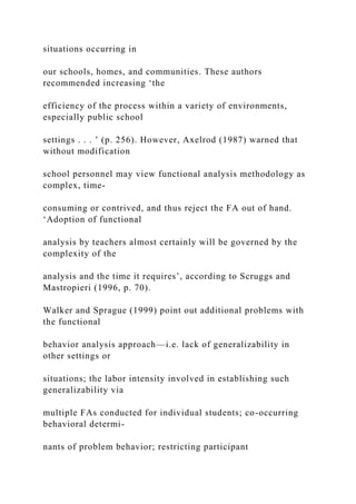 situations occurring in
our schools, homes, and communities. These authors
recommended increasing ‘the
efficiency of the process within a variety of environments,
especially public school
settings . . . ’ (p. 256). However, Axelrod (1987) warned that
without modification
school personnel may view functional analysis methodology as
complex, time-
consuming or contrived, and thus reject the FA out of hand.
‘Adoption of functional
analysis by teachers almost certainly will be governed by the
complexity of the
analysis and the time it requires’, according to Scruggs and
Mastropieri (1996, p. 70).
Walker and Sprague (1999) point out additional problems with
the functional
behavior analysis approach—i.e. lack of generalizability in
other settings or
situations; the labor intensity involved in establishing such
generalizability via
multiple FAs conducted for individual students; co-occurring
behavioral determi-
nants of problem behavior; restricting participant
 
