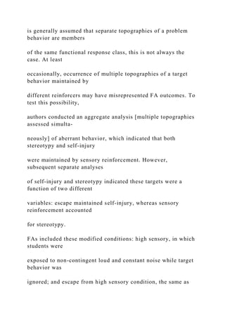 is generally assumed that separate topographies of a problem
behavior are members
of the same functional response class, this is not always the
case. At least
occasionally, occurrence of multiple topographies of a target
behavior maintained by
different reinforcers may have misrepresented FA outcomes. To
test this possibility,
authors conducted an aggregate analysis [multiple topographies
assessed simulta-
neously] of aberrant behavior, which indicated that both
stereotypy and self-injury
were maintained by sensory reinforcement. However,
subsequent separate analyses
of self-injury and stereotypy indicated these targets were a
function of two different
variables: escape maintained self-injury, whereas sensory
reinforcement accounted
for stereotypy.
FAs included these modified conditions: high sensory, in which
students were
exposed to non-contingent loud and constant noise while target
behavior was
ignored; and escape from high sensory condition, the same as
 