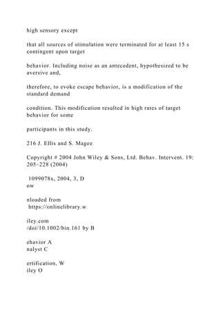 high sensory except
that all sources of stimulation were terminated for at least 15 s
contingent upon target
behavior. Including noise as an antecedent, hypothesized to be
aversive and,
therefore, to evoke escape behavior, is a modification of the
standard demand
condition. This modification resulted in high rates of target
behavior for some
participants in this study.
216 J. Ellis and S. Magee
Copyright # 2004 John Wiley & Sons, Ltd. Behav. Intervent. 19:
205–228 (2004)
1099078x, 2004, 3, D
ow
nloaded from
https://onlinelibrary.w
iley.com
/doi/10.1002/bin.161 by B
ehavior A
nalyst C
ertification, W
iley O
 