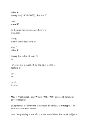 nline L
ibrary on [14/11/2022]. See the T
erm
s and C
onditions (https://onlinelibrary.w
iley.com
/term
s-and-conditions) on W
iley O
nline L
ibrary for rules of use; O
A
articles are governed by the applicable C
reative C
om
m
ons L
icense
Mace, Yankanich, and West (1988/1989) assessed potential
environmental
components of aberrant classroom behavior, stereotypy. The
authors state that rather
than ‘employing a set of standard conditions for most subjects,
 
