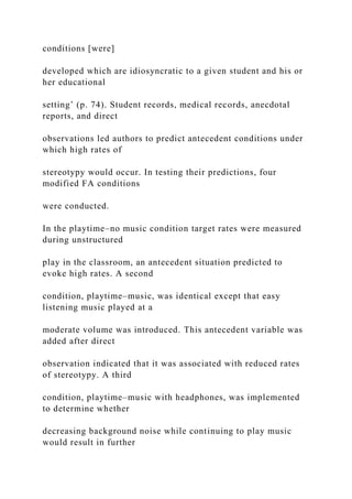 conditions [were]
developed which are idiosyncratic to a given student and his or
her educational
setting’ (p. 74). Student records, medical records, anecdotal
reports, and direct
observations led authors to predict antecedent conditions under
which high rates of
stereotypy would occur. In testing their predictions, four
modified FA conditions
were conducted.
In the playtime–no music condition target rates were measured
during unstructured
play in the classroom, an antecedent situation predicted to
evoke high rates. A second
condition, playtime–music, was identical except that easy
listening music played at a
moderate volume was introduced. This antecedent variable was
added after direct
observation indicated that it was associated with reduced rates
of stereotypy. A third
condition, playtime–music with headphones, was implemented
to determine whether
decreasing background noise while continuing to play music
would result in further
 