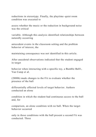 reductions in stereotypy. Finally, the playtime–quiet room
condition was executed to
assess whether the music or the reduction in background noise
was the critical
variable. Although this analysis identified relationships between
naturally occurring
antecedent events in the classroom setting and the problem
behavior of interest, the
maintaining consequence was not identified in this article.
After anecdotal observations indicated that the student engaged
in target
behavior when interacting with a specific toy, a Bumble Ball1,
Van Camp et al.
(2000b) made changes to the FA to evaluate whether the
presence of the ball
differentially affected levels of target behavior. Authors
conducted an alone
condition in which the student had continuous access to the ball
and, for
comparison, an alone condition with no ball. When the target
behavior occurred
only in those conditions with the ball present a second FA was
conducted. Three
 