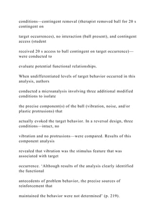 conditions—contingent removal (therapist removed ball for 20 s
contingent on
target occurrences), no interaction (ball present), and contingent
access (student
received 20 s access to ball contingent on target occurrence)—
were conducted to
evaluate potential functional relationships.
When undifferentiated levels of target behavior occurred in this
analysis, authors
conducted a microanalysis involving three additional modified
conditions to isolate
the precise component(s) of the ball (vibration, noise, and/or
plastic protrusions) that
actually evoked the target behavior. In a reversal design, three
conditions—intact, no
vibration and no protrusions—were compared. Results of this
component analysis
revealed that vibration was the stimulus feature that was
associated with target
occurrence. ‘Although results of the analysis clearly identified
the functional
antecedents of problem behavior, the precise sources of
reinforcement that
maintained the behavior were not determined’ (p. 219).
 