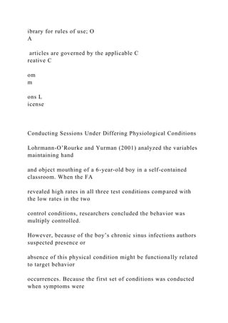 ibrary for rules of use; O
A
articles are governed by the applicable C
reative C
om
m
ons L
icense
Conducting Sessions Under Differing Physiological Conditions
Lohrmann-O’Rourke and Yurman (2001) analyzed the variables
maintaining hand
and object mouthing of a 6-year-old boy in a self-contained
classroom. When the FA
revealed high rates in all three test conditions compared with
the low rates in the two
control conditions, researchers concluded the behavior was
multiply controlled.
However, because of the boy’s chronic sinus infections authors
suspected presence or
absence of this physical condition might be functionally related
to target behavior
occurrences. Because the first set of conditions was conducted
when symptoms were
 
