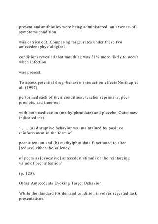 present and antibiotics were being administered, an absence-of-
symptoms condition
was carried out. Comparing target rates under these two
antecedent physiological
conditions revealed that mouthing was 21% more likely to occur
when infection
was present.
To assess potential drug–behavior interaction effects Northup et
al. (1997)
performed each of their conditions, teacher reprimand, peer
prompts, and time-out
with both medication (methylphenidate) and placebo. Outcomes
indicated that
‘ . . . (a) disruptive behavior was maintained by positive
reinforcement in the form of
peer attention and (b) methylphenidate functioned to alter
[reduce] either the saliency
of peers as [evocative] antecedent stimuli or the reinforcing
value of peer attention’
(p. 123).
Other Antecedents Evoking Target Behavior
While the standard FA demand condition involves repeated task
presentations,
 