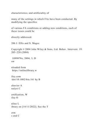 characteristics; and artificiality of
many of the settings in which FAs have been conducted. By
modifying the specifics
of various FA conditions or adding new conditions, each of
these issues could be
directly addressed.
206 J. Ellis and S. Magee
Copyright # 2004 John Wiley & Sons, Ltd. Behav. Intervent. 19:
205–228 (2004)
1099078x, 2004, 3, D
ow
nloaded from
https://onlinelibrary.w
iley.com
/doi/10.1002/bin.161 by B
ehavior A
nalyst C
ertification, W
iley O
nline L
ibrary on [14/11/2022]. See the T
erm
s and C
 