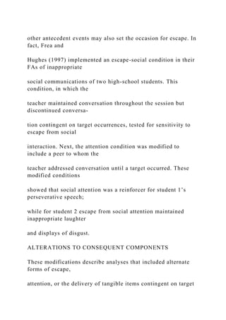 other antecedent events may also set the occasion for escape. In
fact, Frea and
Hughes (1997) implemented an escape-social condition in their
FAs of inappropriate
social communications of two high-school students. This
condition, in which the
teacher maintained conversation throughout the session but
discontinued conversa-
tion contingent on target occurrences, tested for sensitivity to
escape from social
interaction. Next, the attention condition was modified to
include a peer to whom the
teacher addressed conversation until a target occurred. These
modified conditions
showed that social attention was a reinforcer for student 1’s
perseverative speech;
while for student 2 escape from social attention maintained
inappropriate laughter
and displays of disgust.
ALTERATIONS TO CONSEQUENT COMPONENTS
These modifications describe analyses that included alternate
forms of escape,
attention, or the delivery of tangible items contingent on target
 