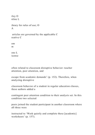 iley O
nline L
ibrary for rules of use; O
A
articles are governed by the applicable C
reative C
om
m
ons L
icense
often related to classroom disruptive behavior: teacher
attention, peer attention, and
escape from academic demands’ (p. 152). Therefore, when
analyzing disruptive
classroom behavior of a student in regular education classes,
these authors added a
contingent peer attention condition to their analysis set. In this
condition two selected
peers joined the student participant in another classroom where
all three were
instructed to ‘Work quietly and complete these [academic]
worksheets’ (p. 157).
 