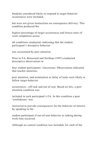 Students considered likely to respond to target behavior
occurrences were included,
but were not given instructions on consequence delivery. This
condition produced the
highest percentage of target occurrences and lowest rates of
work completion across
all conditions conducted, indicating that the student
participant’s disruptive behavior
was occasioned by peer attention.
Prior to FA, Broussard and Northup (1997) conducted
descriptive observations in
four student participants’ classrooms. Observations indicated
that teacher attention,
peer attention, and termination or delay of tasks were likely to
follow target behavior
occurrences—off task and out of seat. Based on this, a peer
attention condition was
included in each participant’s FA. In this condition a peer
‘confederate’ was
instructed to provide consequences for the behavior of interest
by speaking to the
student participant if out-of-seat behavior or talking during
work time occurred.
Although no control condition was included, for each of the
 