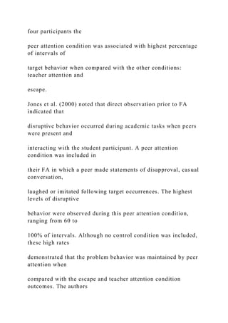 four participants the
peer attention condition was associated with highest percentage
of intervals of
target behavior when compared with the other conditions:
teacher attention and
escape.
Jones et al. (2000) noted that direct observation prior to FA
indicated that
disruptive behavior occurred during academic tasks when peers
were present and
interacting with the student participant. A peer attention
condition was included in
their FA in which a peer made statements of disapproval, casual
conversation,
laughed or imitated following target occurrences. The highest
levels of disruptive
behavior were observed during this peer attention condition,
ranging from 60 to
100% of intervals. Although no control condition was included,
these high rates
demonstrated that the problem behavior was maintained by peer
attention when
compared with the escape and teacher attention condition
outcomes. The authors
 