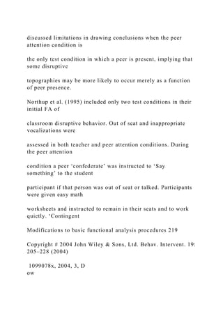 discussed limitations in drawing conclusions when the peer
attention condition is
the only test condition in which a peer is present, implying that
some disruptive
topographies may be more likely to occur merely as a function
of peer presence.
Northup et al. (1995) included only two test conditions in their
initial FA of
classroom disruptive behavior. Out of seat and inappropriate
vocalizations were
assessed in both teacher and peer attention conditions. During
the peer attention
condition a peer ‘confederate’ was instructed to ‘Say
something’ to the student
participant if that person was out of seat or talked. Participants
were given easy math
worksheets and instructed to remain in their seats and to work
quietly. ‘Contingent
Modifications to basic functional analysis procedures 219
Copyright # 2004 John Wiley & Sons, Ltd. Behav. Intervent. 19:
205–228 (2004)
1099078x, 2004, 3, D
ow
 