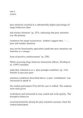ons L
icense
peer attention resulted in a substantially higher percentage of
target behaviors than
did teacher attention’ (p. 227), indicating that peer attention
was the primary
reinforcer for target occurrences. Authors suggest that, ‘ . . .
peer and teacher attention
may not be functionally equivalent [and] that peer attention can
function as a unique
form of positive reinforcement’ (p. 228).
While assessing drug–behavior interaction effects, Northup et
al. (1997) included
what they referred to as a ‘peer prompts condition’ (p. 123).
Similar to previous peer
attention conditions described above, a peer ‘confederate’ was
instructed to speak to
the student participant if he left his seat or talked. The students
were each given
worksheets and instructed to stay seated and work quietly. The
disruptive behavior
occurred primarily during the peer attention sessions when the
student participant
 