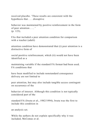 received placebo. ‘These results are consistent with the
hypothesis that . . . disruptive
behavior was maintained by positive reinforcement in the form
of peer attention . . . ’
(p. 123).
FAs that included a peer attention condition for comparison
with a teacher (adult)
attention condition have demonstrated that (i) peer attention is a
distinctive form of
social positive reinforcement, which (ii) would not have been
identified as a
maintaining variable if the standard FA format had been used.
FA conditions that
have been modified to include nonstandard consequence
delivery are not limited to
peer attention, but may also include tangible access contingent
on occurrence of the
behavior of interest. Although this condition is not typically
considered part of the
standard FA (Iwata et al., 1982/1994), Iwata was the first to
include this condition in
an analysis set.
While the authors do not explain specifically why it was
included, McComas et al.
 