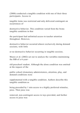(2000) conducted a tangible condition with one of their three
participants. Access to
tangible items was restricted and only delivered contingent on
occurrences of
destructive behavior. This condition varied from the Iwata
tangible condition in that
the participant had unlimited access to teacher attention
throughout. However,
destructive behavior occurred almost exclusively during demand
sessions, with little
or no destructive behavior occurring in tangible sessions.
Moore et al. (2002) set out to analyze the variables maintaining
the SIB of a 6-year-
old preschool student. Although the alone condition was omitted
at the request of the
public school elementary administrators, attention, play, and
demand conditions were
supplemented with a tangible condition. Authors describe this
tangible condition as
being preceded by 1 min access to a highly preferred stimulus,
juice. Then juice was
removed, non-contingent access to toys provided, and further
access to juice was
 