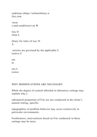 onditions (https://onlinelibrary.w
iley.com
/term
s-and-conditions) on W
iley O
nline L
ibrary for rules of use; O
A
articles are governed by the applicable C
reative C
om
m
ons L
icense
WHY MODIFICATIONS ARE NECESSARY
While the degree of control afforded in laboratory settings may
explain why a
substantial proportion of FAs are not conducted in the client’s
natural setting, specific
topographies of problem behavior may occur exclusively in
particular environments.
Furthermore, interventions based on FAs conducted in those
settings may be more
 